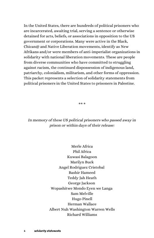Inthe United States, there are hundreds of political prisoners who are incarcerated, awaiting trial, serving a sentence or otherwise detained for acts, beliefs, or associations in opposition to the US government or corporations. Many were active in the Black, Chican@ and Native Liberation movements, identify as New Afrikans and/or were members of anti-imperialist organizations in solidarity with national liberation movements. These are people from diverse communities who have committed to struggling against racism, the continued dispossession of indigenous land, patriarchy, colonialism, militarism, and other forms of oppression. ‘This packet represents a selection of solidarity statements from political prisoners in the United States to prisoners in Palestine.  In memory of these US political prisoners who passed away in prison or within days of their release:  Merle Africa Phil Africa Kuwasi Balagoon Marilyn Buck Angel Rodriguez Cristobal Bashir Hameed Teddy Jah Heath George Jackson Wopashitwe Mondo Eyen we Langa Sam Melville Hugo Pinell Herman Wallace Albert Nuh Washington Warren Wells Richard Williams  4 sohdanty statoments 